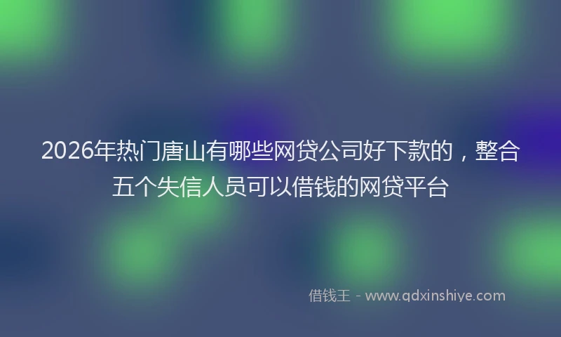 2026年热门唐山有哪些网贷公司好下款的，整合五个失信人员可以借钱的网贷平台
