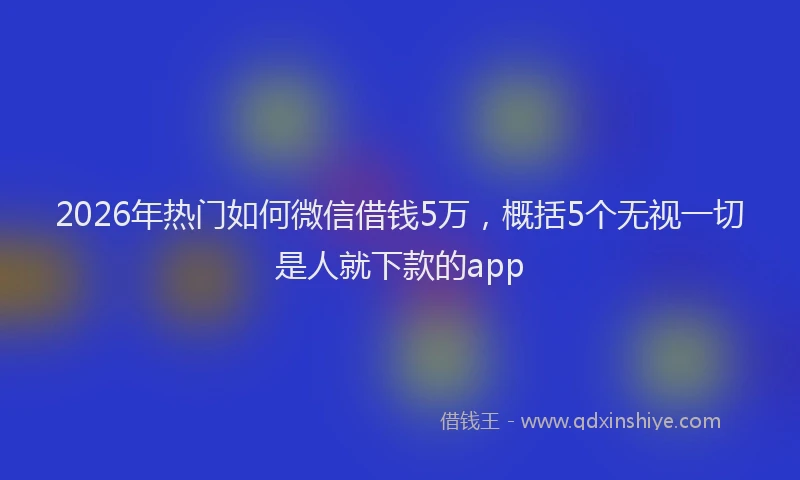 2026年热门如何微信借钱5万，概括5个无视一切是人就下款的app