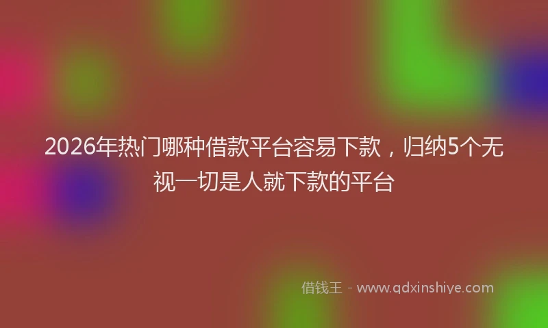 2026年热门哪种借款平台容易下款，归纳5个无视一切是人就下款的平台