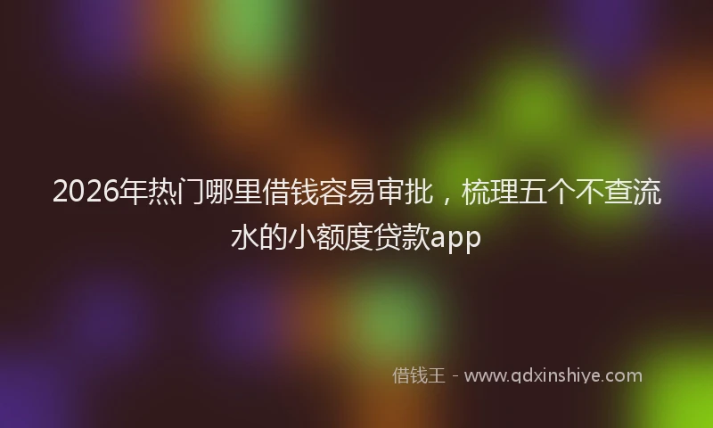 2026年热门哪里借钱容易审批，梳理五个不查流水的小额度贷款app