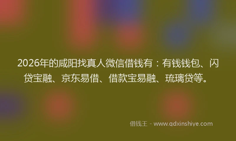 2026年的咸阳找真人微信借钱有：有钱钱包、闪贷宝融、京东易借、借款宝易融、琉璃贷等。