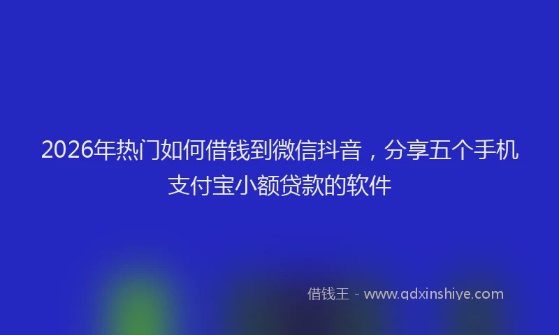 2026年热门如何借钱到微信抖音，分享五个手机支付宝小额贷款的软件