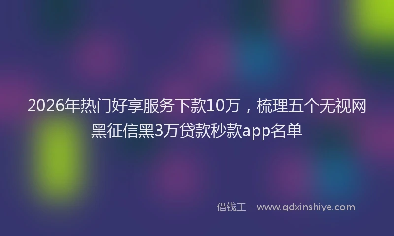 2026年热门好享服务下款10万，梳理五个无视网黑征信黑3万贷款秒款app名单