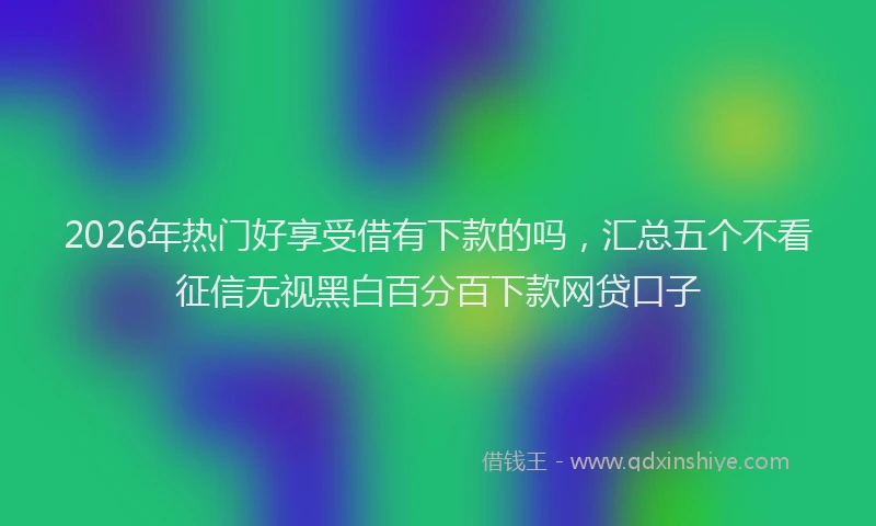 2026年热门好享受借有下款的吗，汇总五个不看征信无视黑白百分百下款网贷口子