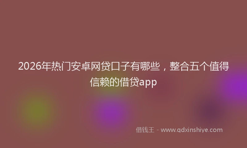2026年热门安卓网贷口子有哪些，整合五个值得信赖的借贷app