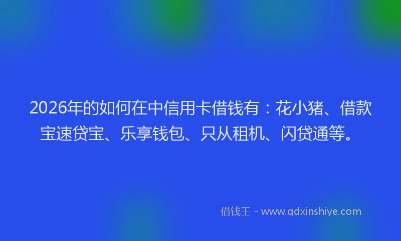 2026年的如何在中信用卡借钱有：花小猪、借款宝速贷宝、乐享钱包、只从租机、闪贷通等。