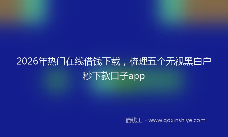 2026年热门在线借钱下载，梳理五个无视黑白户秒下款口子app
