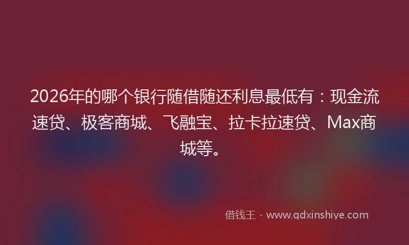 2026年的哪个银行随借随还利息最低有：现金流速贷、极客商城、飞融宝、拉卡拉速贷、Max商城等。