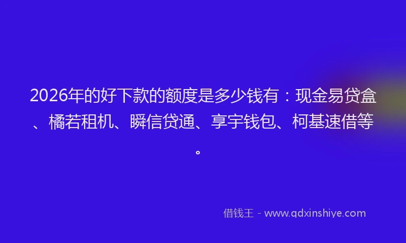 2026年的好下款的额度是多少钱有：现金易贷盒、橘若租机、瞬信贷通、享宇钱包、柯基速借等。