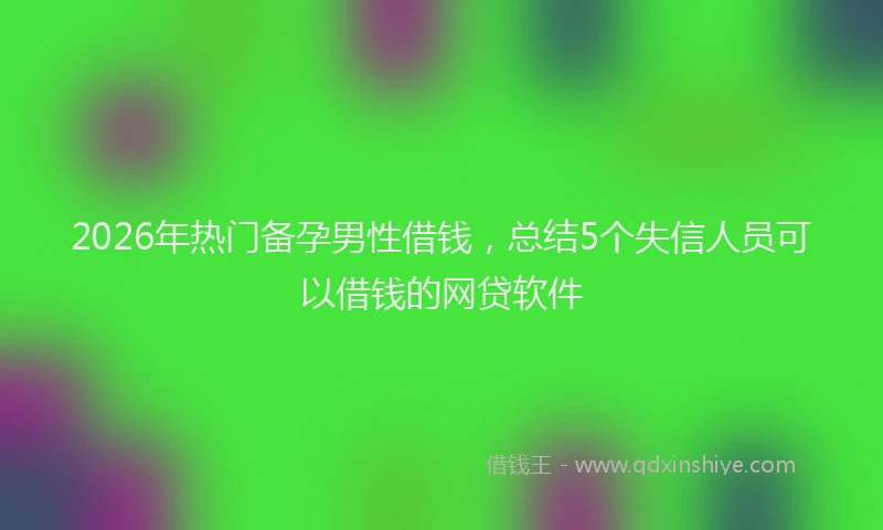 2026年热门备孕男性借钱，总结5个失信人员可以借钱的网贷软件