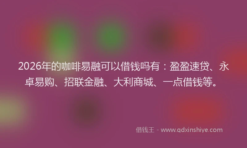 2026年的咖啡易融可以借钱吗有：盈盈速贷、永卓易购、招联金融、大利商城、一点借钱等。