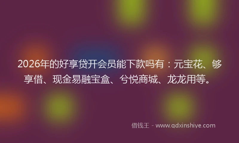 2026年的好享贷开会员能下款吗有：元宝花、够享借、现金易融宝盒、兮悦商城、龙龙用等。