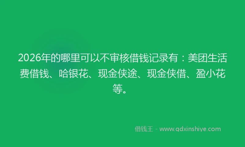 2026年的哪里可以不审核借钱记录有：美团生活费借钱、哈银花、现金侠途、现金侠借、盈小花等。