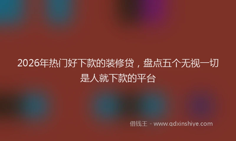 2026年热门好下款的装修贷，盘点五个无视一切是人就下款的平台