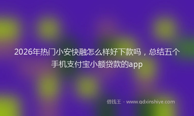 2026年热门小安快融怎么样好下款吗,总结五个手机支付宝小额贷款的app