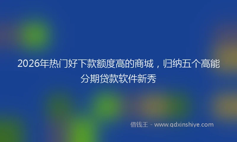 2026年热门好下款额度高的商城，归纳五个高能分期贷款软件新秀