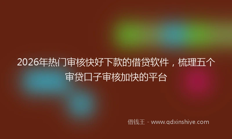 2026年热门审核快好下款的借贷软件，梳理五个审贷口子审核加快的平台
