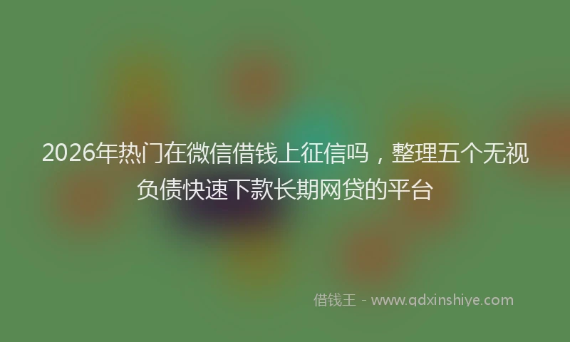 2026年热门在微信借钱上征信吗，整理五个无视负债快速下款长期网贷的平台
