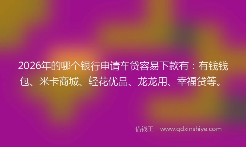 2026年的哪个银行申请车贷容易下款有：有钱钱包、米卡商城、轻花优品、龙龙用、幸福贷等。