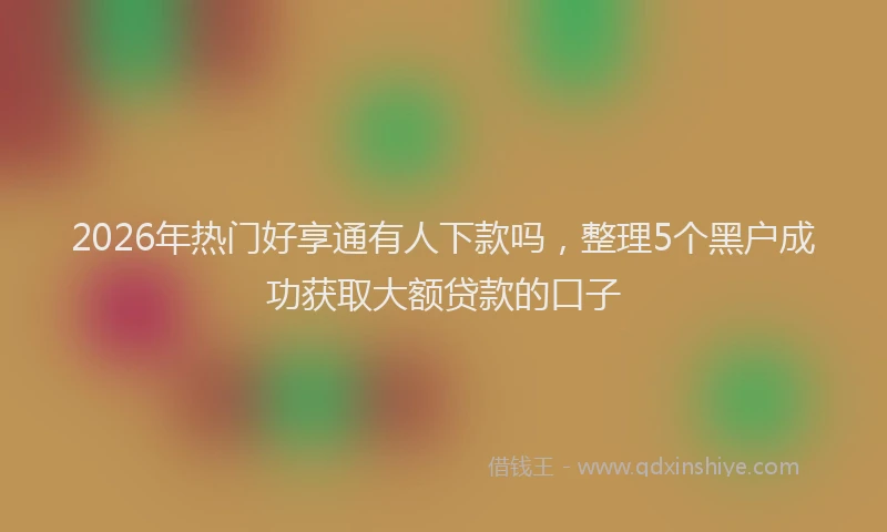 2026年热门好享通有人下款吗，整理5个黑户成功获取大额贷款的口子