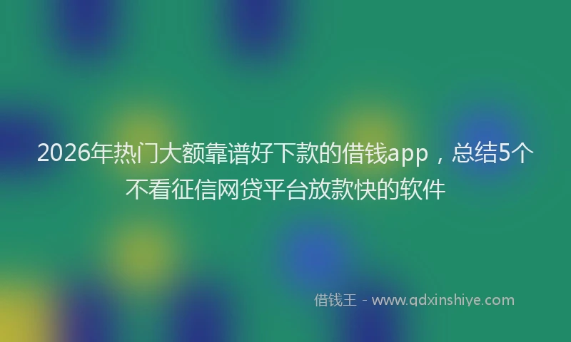2026年热门大额靠谱好下款的借钱app，总结5个不看征信网贷平台放款快的软件