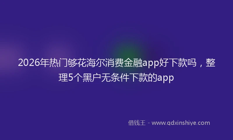 2026年热门够花海尔消费金融app好下款吗，整理5个黑户无条件下款的app