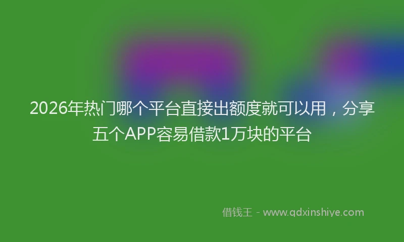 2026年热门哪个平台直接出额度就可以用，分享五个APP容易借款1万块的平台