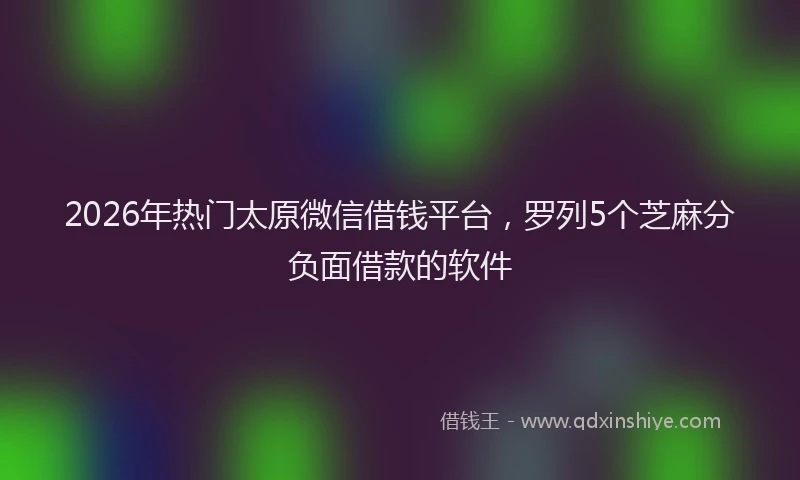 2026年热门太原微信借钱平台，罗列5个芝麻分负面借款的软件