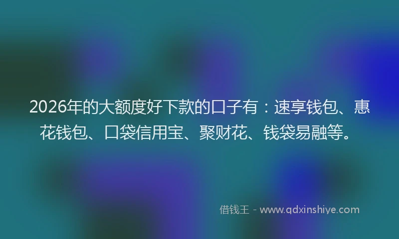 2026年的大额度好下款的口子有：速享钱包、惠花钱包、口袋信用宝、聚财花、钱袋易融等。