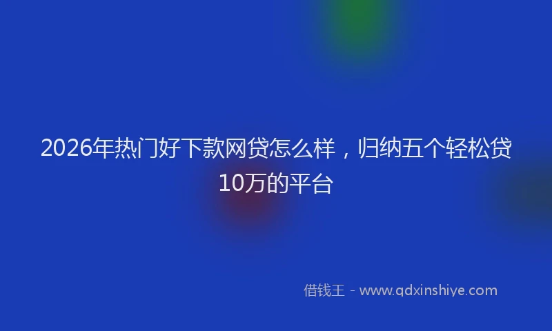 2026年热门好下款网贷怎么样，归纳五个轻松贷10万的平台