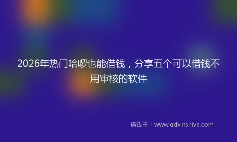 2026年热门哈啰也能借钱，分享五个可以借钱不用审核的软件