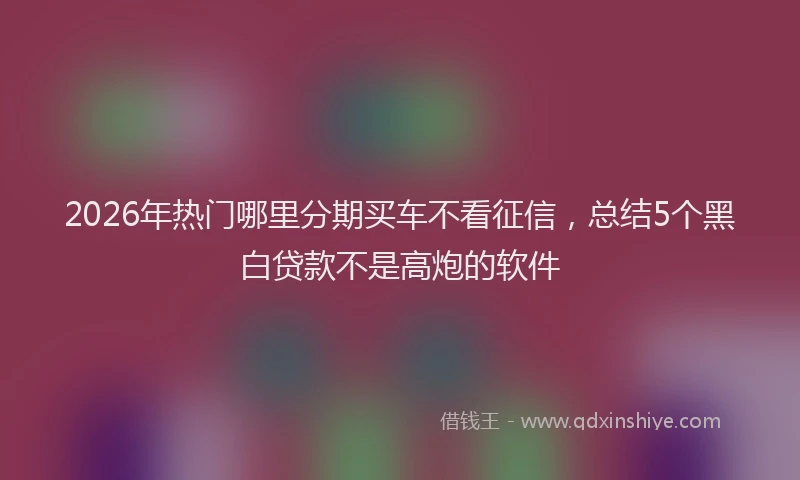 2026年热门哪里分期买车不看征信，总结5个黑白贷款不是高炮的软件