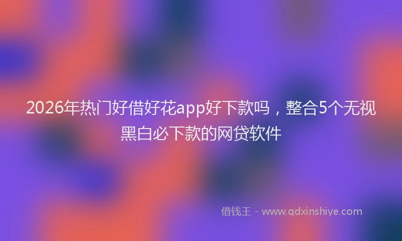 2026年热门好借好花app好下款吗，整合5个无视黑白必下款的网贷软件