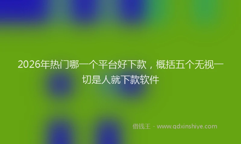 2026年热门哪一个平台好下款，概括五个无视一切是人就下款软件