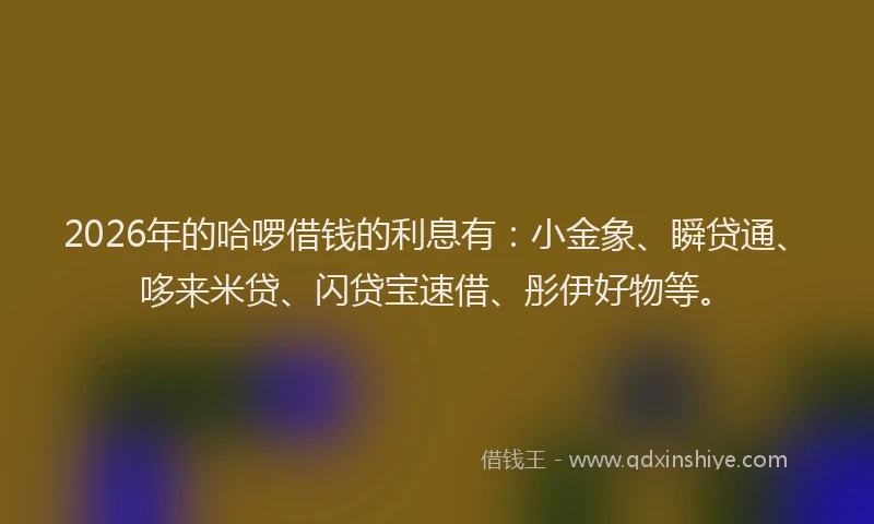 2026年的哈啰借钱的利息有：小金象、瞬贷通、哆来米贷、闪贷宝速借、彤伊好物等。