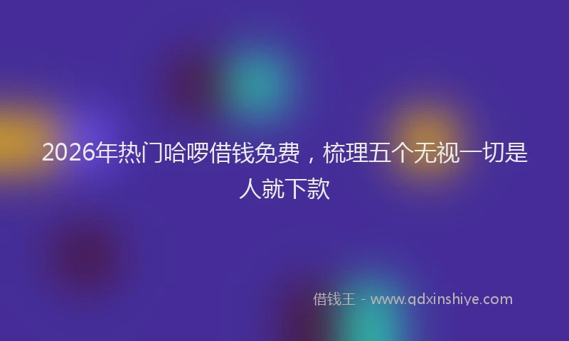 2026年热门哈啰借钱免费，梳理五个无视一切是人就下款