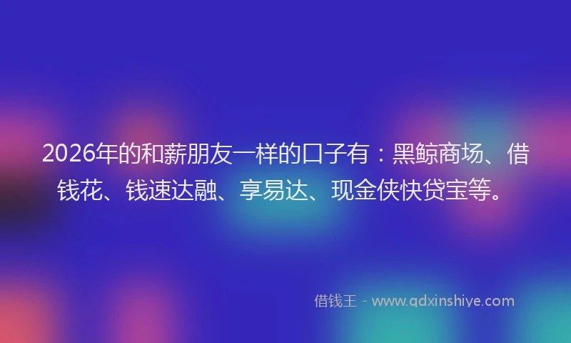 2026年的和薪朋友一样的口子有：黑鲸商场、借钱花、钱速达融、享易达、现金侠快贷宝等。
