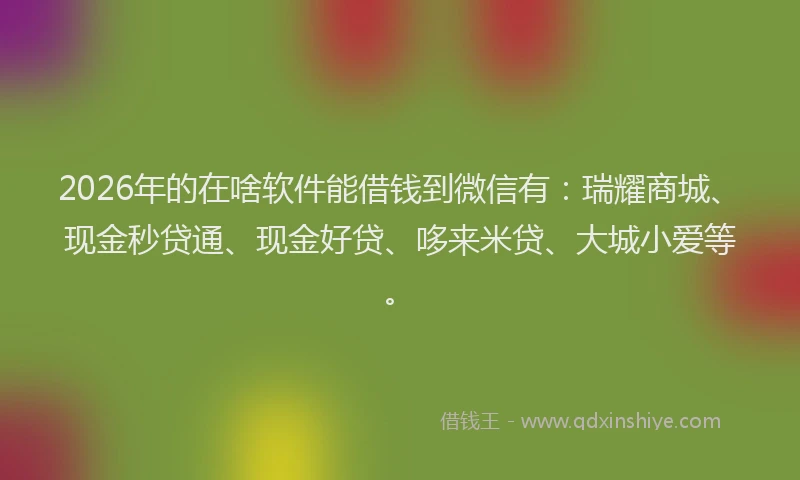 2026年的在啥软件能借钱到微信有：瑞耀商城、现金秒贷通、现金好贷、哆来米贷、大城小爱等。