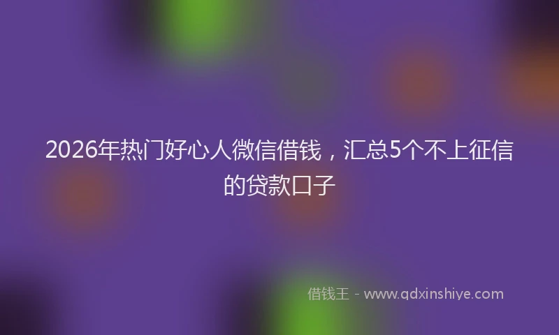 2026年热门好心人微信借钱，汇总5个不上征信的贷款口子
