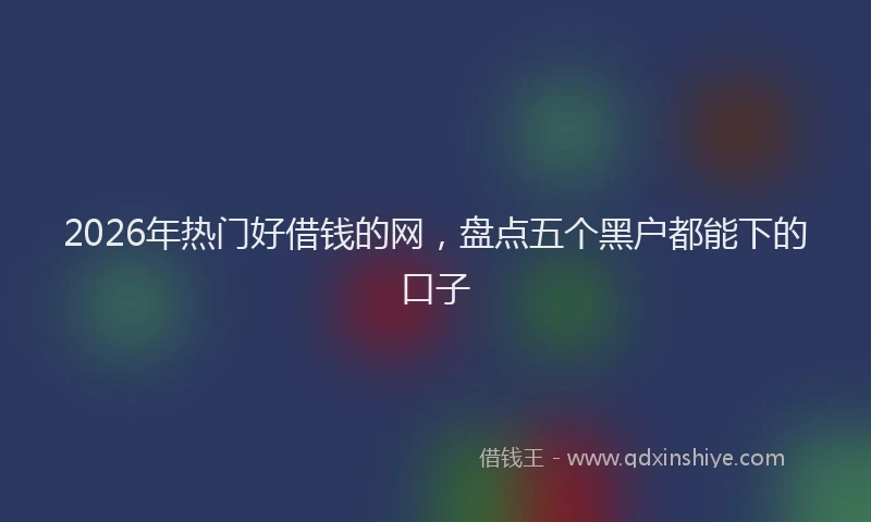 2026年热门好借钱的网，盘点五个黑户都能下的口子
