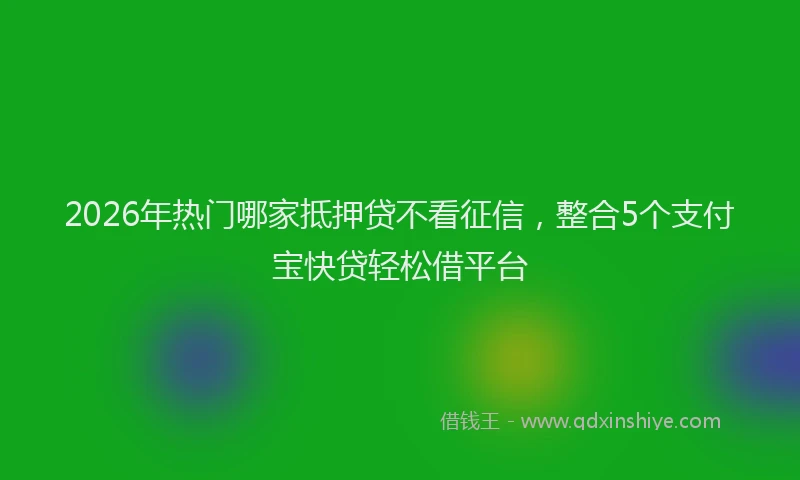2026年热门哪家抵押贷不看征信，整合5个支付宝快贷轻松借平台