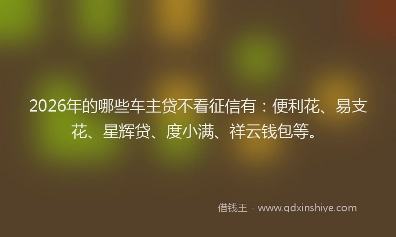 2026年的哪些车主贷不看征信有：便利花、易支花、星辉贷、度小满、祥云钱包等。