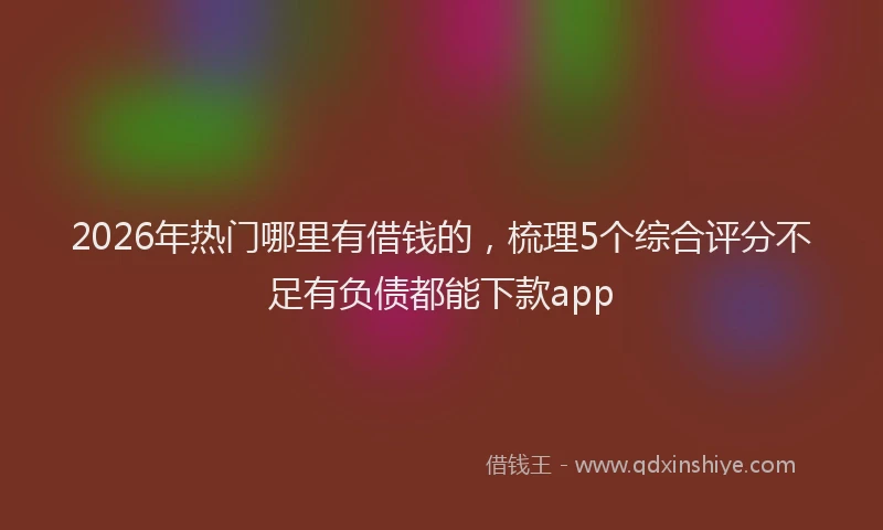2026年热门哪里有借钱的，梳理5个综合评分不足有负债都能下款app
