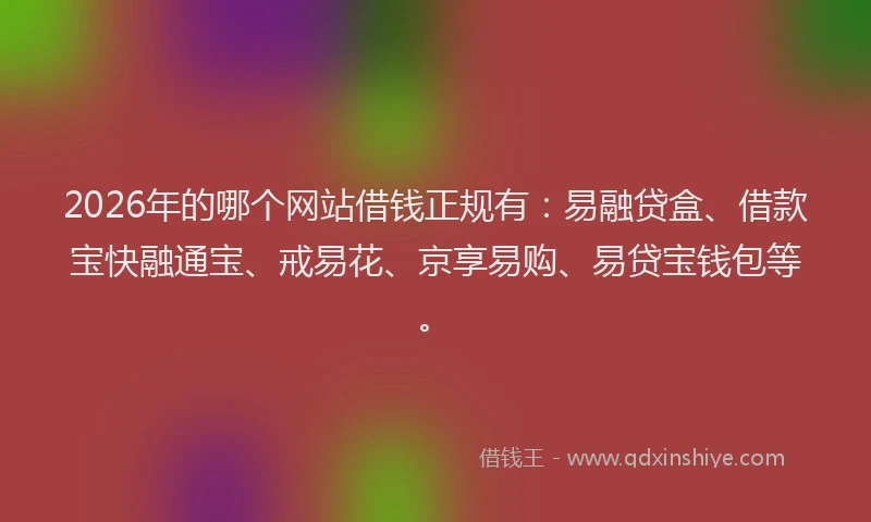 2026年的哪个网站借钱正规有：易融贷盒、借款宝快融通宝、戒易花、京享易购、易贷宝钱包等。
