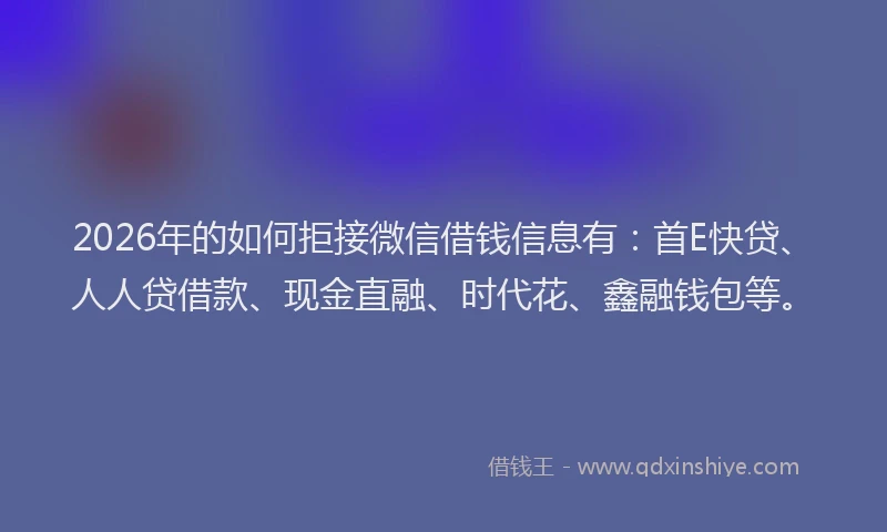 2026年的如何拒接微信借钱信息有：首E快贷、人人贷借款、现金直融、时代花、鑫融钱包等。