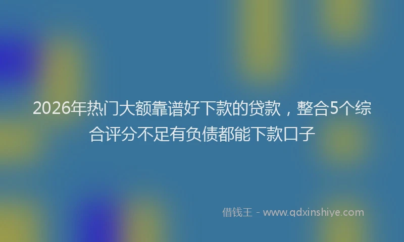 2026年热门大额靠谱好下款的贷款，整合5个综合评分不足有负债都能下款口子
