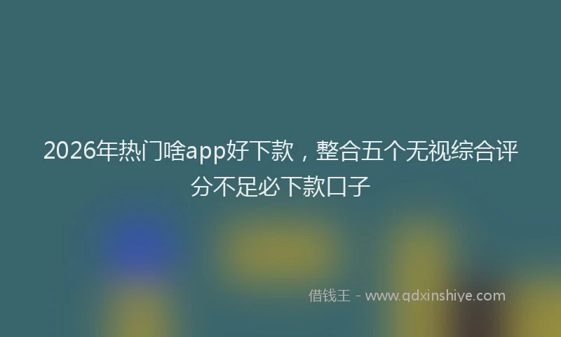 2026年热门啥app好下款，整合五个无视综合评分不足必下款口子
