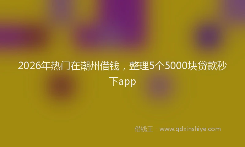 2026年热门在潮州借钱，整理5个5000块贷款秒下app