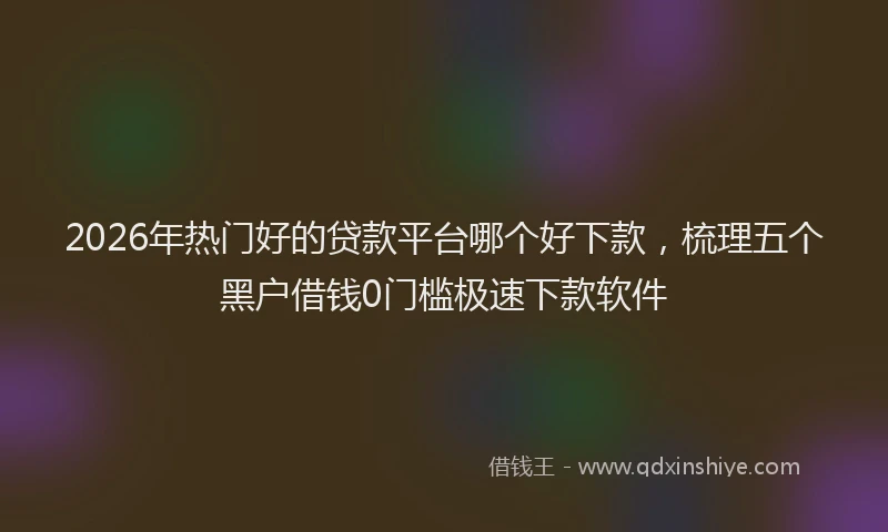 2026年热门好的贷款平台哪个好下款，梳理五个黑户借钱0门槛极速下款软件