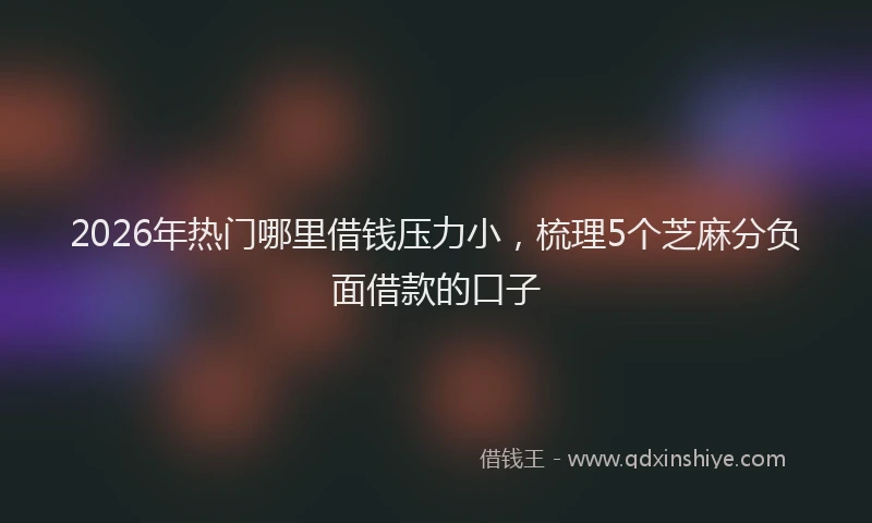 2026年热门哪里借钱压力小，梳理5个芝麻分负面借款的口子